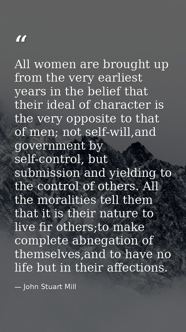 All women are brought up from the very earliest years in the belief that their ideal of character is the very opposite t — John Stuart Mill
