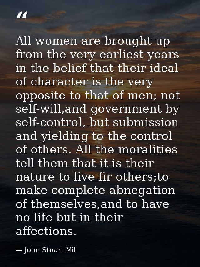 All women are brought up from the very earliest years in the belief that their ideal of character is the very opposite t — John Stuart Mill