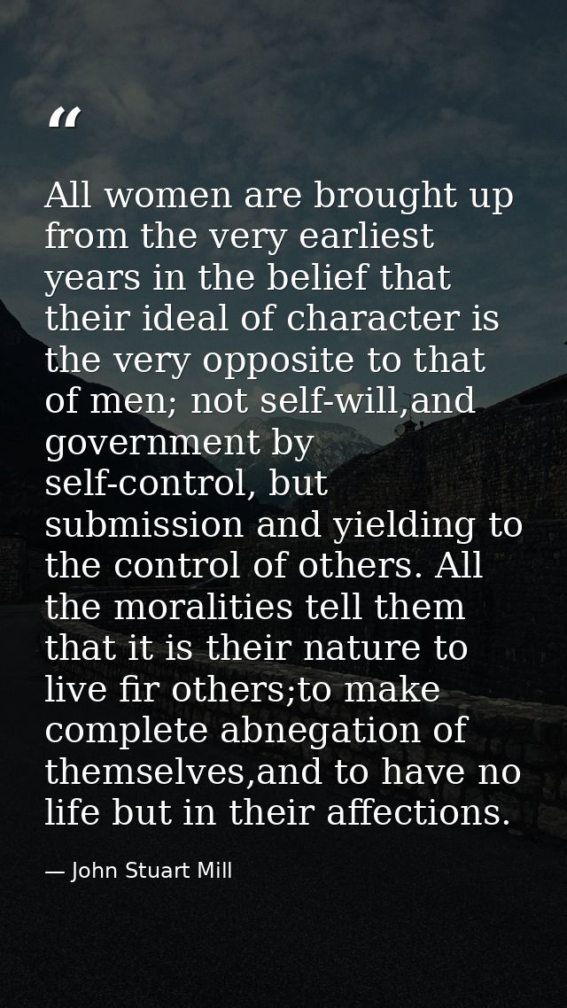 All women are brought up from the very earliest years in the belief that their ideal of character is the very opposite t — John Stuart Mill