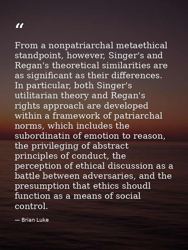 From a nonpatriarchal metaethical standpoint, however, Singer's and Regan's theoretical similarities are as significant  — Brian Luke