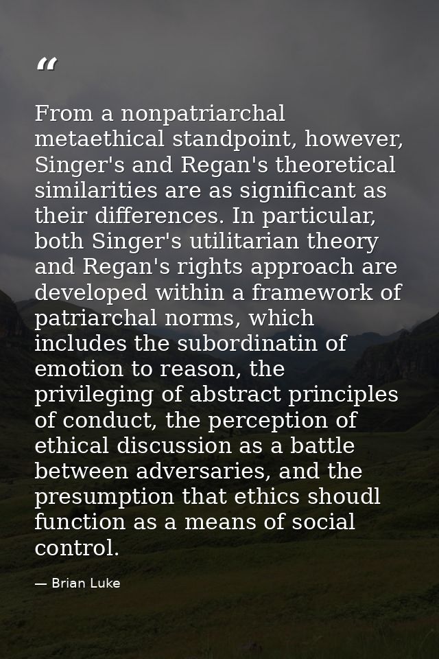 From a nonpatriarchal metaethical standpoint, however, Singer's and Regan's theoretical similarities are as significant  — Brian Luke