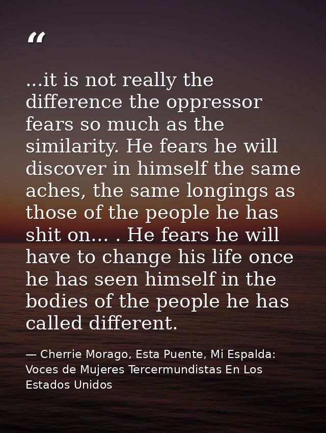 ...it is not really the difference the oppressor fears so much as the similarity. He fears he will discover in himself t — Cherrie Morago, Esta Puente, Mi Espalda: Voces de Mujeres Tercermundistas En Los Estados Unidos