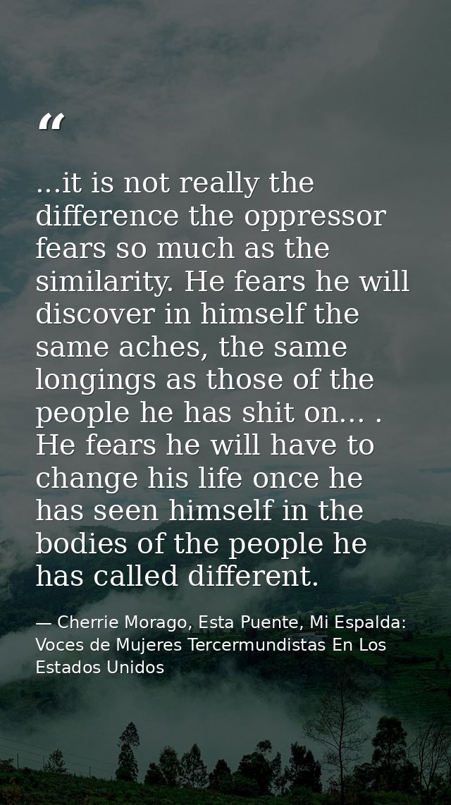 ...it is not really the difference the oppressor fears so much as the similarity. He fears he will discover in himself t — Cherrie Morago, Esta Puente, Mi Espalda: Voces de Mujeres Tercermundistas En Los Estados Unidos