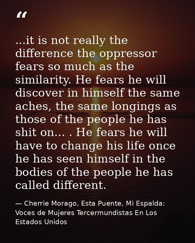 ...it is not really the difference the oppressor fears so much as the similarity. He fears he will discover in himself t — Cherrie Morago, Esta Puente, Mi Espalda: Voces de Mujeres Tercermundistas En Los Estados Unidos