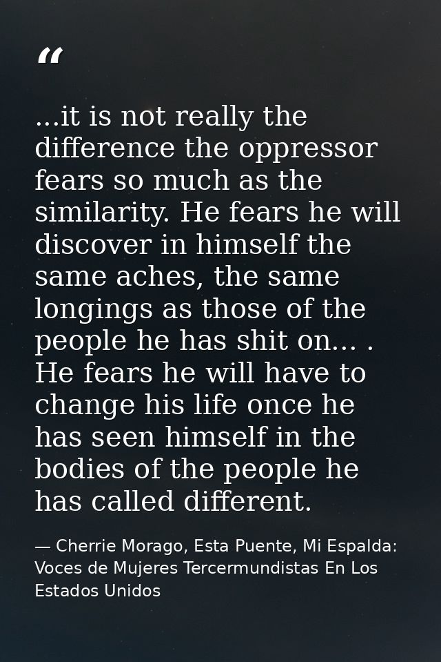 ...it is not really the difference the oppressor fears so much as the similarity. He fears he will discover in himself t — Cherrie Morago, Esta Puente, Mi Espalda: Voces de Mujeres Tercermundistas En Los Estados Unidos