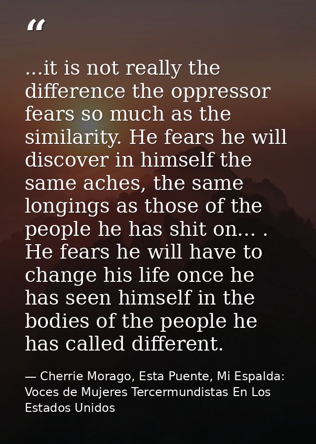 ...it is not really the difference the oppressor fears so much as the similarity. He fears he will discover in himself t — Cherrie Morago, Esta Puente, Mi Espalda: Voces de Mujeres Tercermundistas En Los Estados Unidos