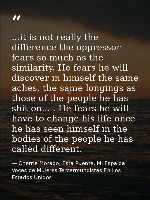 ...it is not really the difference the oppressor fears so much as the similarity. He fears he will discover in himself t — Cherrie Morago, Esta Puente, Mi Espalda: Voces de Mujeres Tercermundistas En Los Estados Unidos