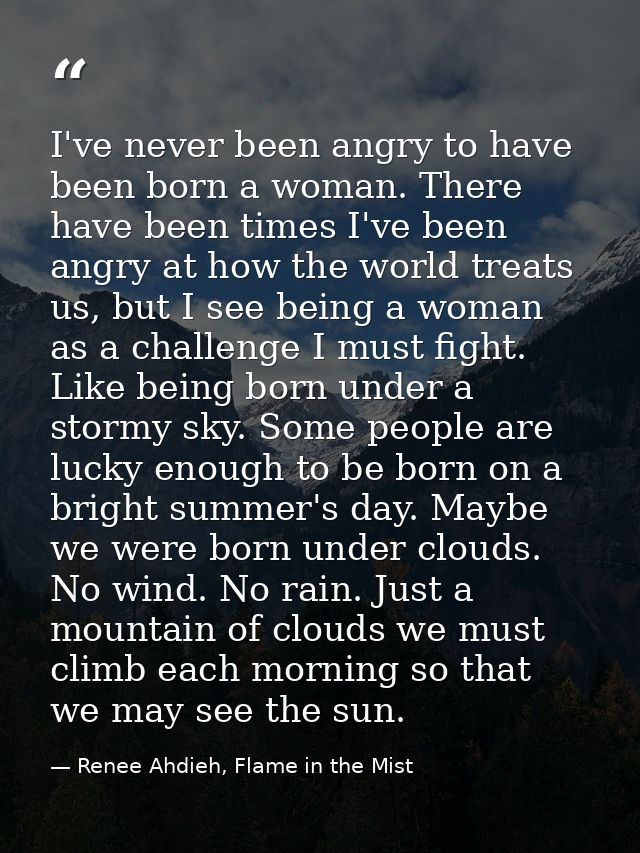 I've never been angry to have been born a woman. There have been times I've been angry at how the world treats us, but I — Renee Ahdieh, Flame in the Mist