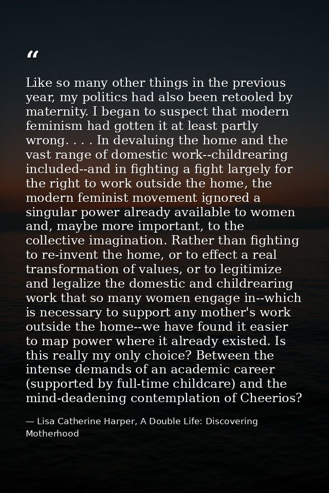 Like so many other things in the previous year, my politics had also been retooled by maternity. I began to suspect that — Lisa Catherine Harper, A Double Life: Discovering Motherhood