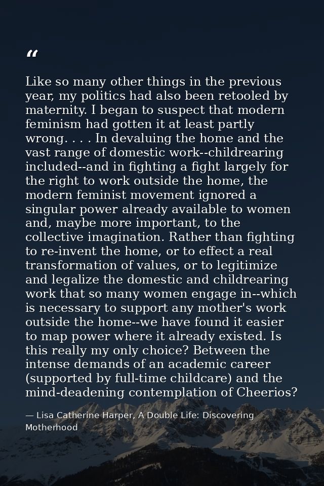 Like so many other things in the previous year, my politics had also been retooled by maternity. I began to suspect that — Lisa Catherine Harper, A Double Life: Discovering Motherhood