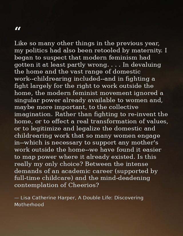 Like so many other things in the previous year, my politics had also been retooled by maternity. I began to suspect that — Lisa Catherine Harper, A Double Life: Discovering Motherhood