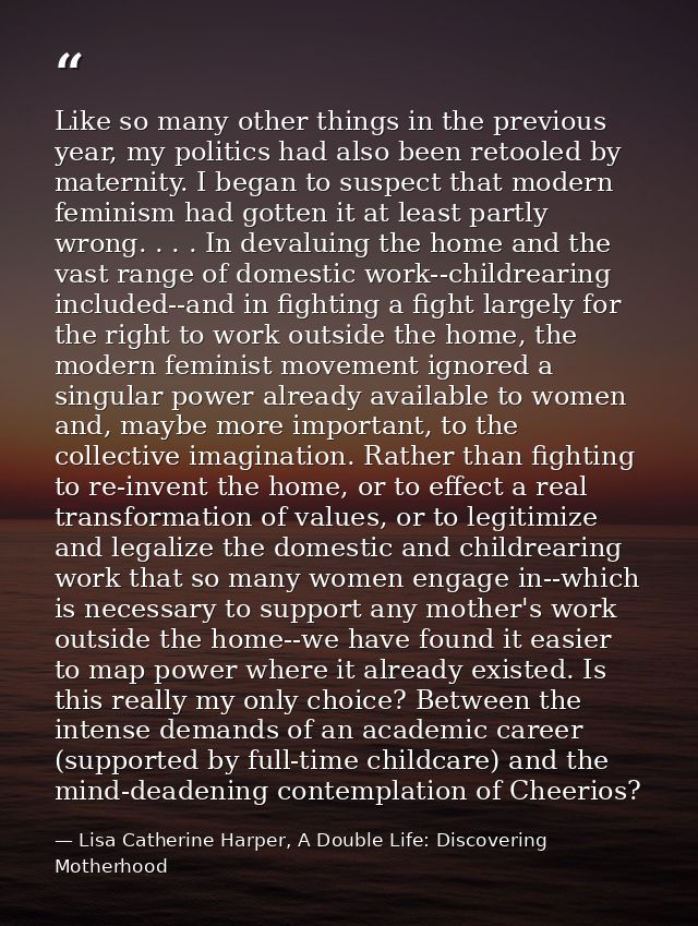 Like so many other things in the previous year, my politics had also been retooled by maternity. I began to suspect that — Lisa Catherine Harper, A Double Life: Discovering Motherhood