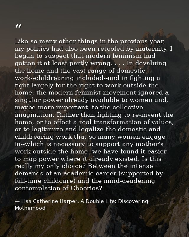 Like so many other things in the previous year, my politics had also been retooled by maternity. I began to suspect that — Lisa Catherine Harper, A Double Life: Discovering Motherhood