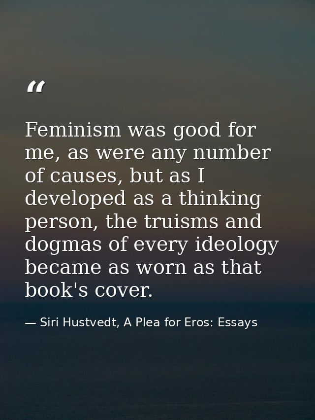 Feminism was good for me, as were any number of causes, but as I developed as a thinking person, the truisms and dogmas  — Siri Hustvedt, A Plea for Eros: Essays
