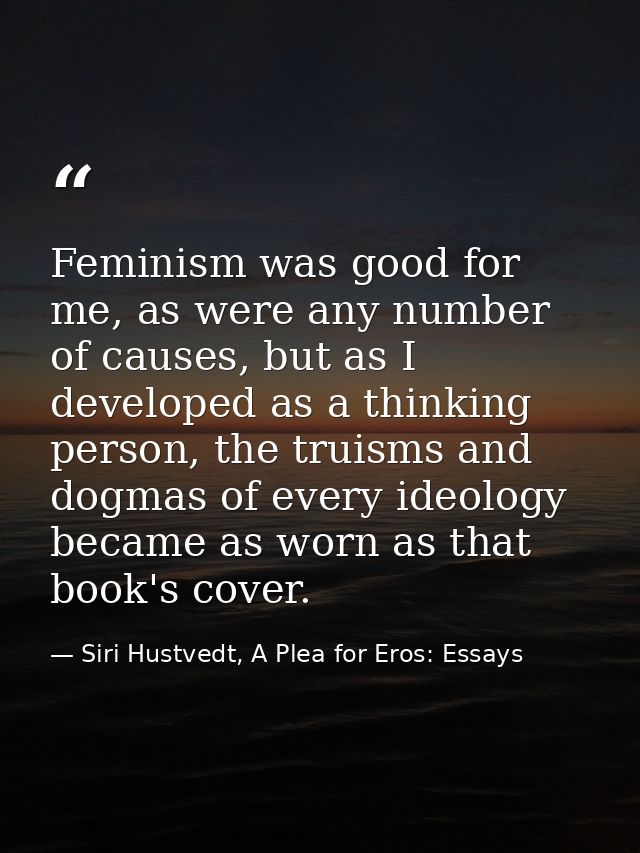 Feminism was good for me, as were any number of causes, but as I developed as a thinking person, the truisms and dogmas  — Siri Hustvedt, A Plea for Eros: Essays