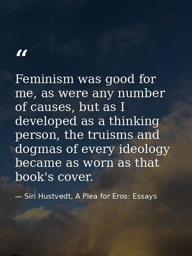 Feminism was good for me, as were any number of causes, but as I developed as a thinking person, the truisms and dogmas  — Siri Hustvedt, A Plea for Eros: Essays