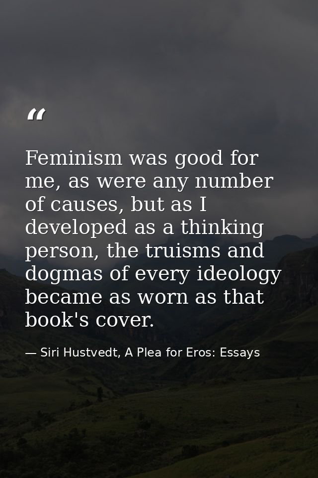 Feminism was good for me, as were any number of causes, but as I developed as a thinking person, the truisms and dogmas  — Siri Hustvedt, A Plea for Eros: Essays