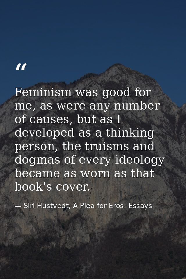 Feminism was good for me, as were any number of causes, but as I developed as a thinking person, the truisms and dogmas  — Siri Hustvedt, A Plea for Eros: Essays