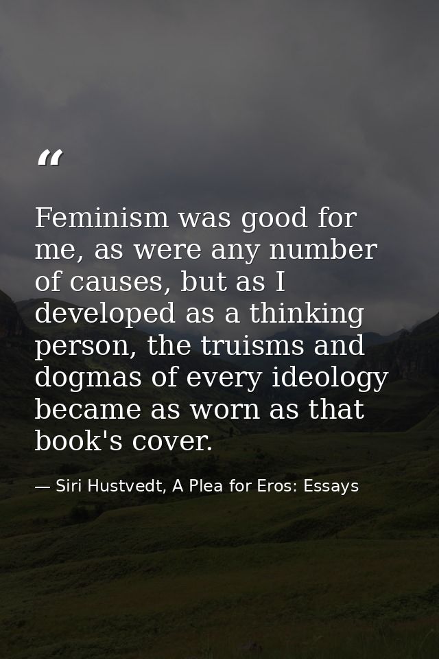 Feminism was good for me, as were any number of causes, but as I developed as a thinking person, the truisms and dogmas  — Siri Hustvedt, A Plea for Eros: Essays