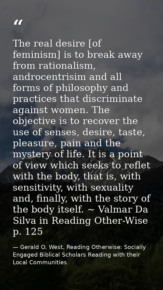 The real desire [of feminism] is to break away from rationalism, androcentrisim and all forms of philosophy and practice — Gerald O. West, Reading Otherwise: Socially Engaged Biblical Scholars Reading with their Local Communities