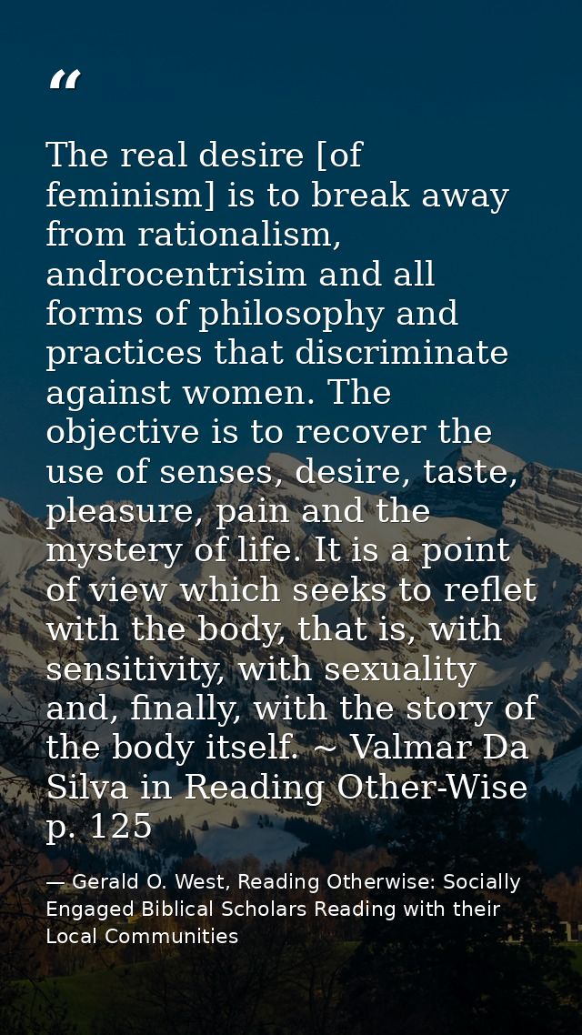 The real desire [of feminism] is to break away from rationalism, androcentrisim and all forms of philosophy and practice — Gerald O. West, Reading Otherwise: Socially Engaged Biblical Scholars Reading with their Local Communities