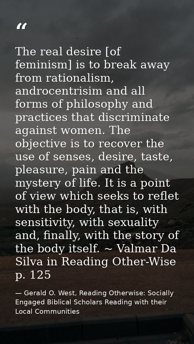 The real desire [of feminism] is to break away from rationalism, androcentrisim and all forms of philosophy and practice — Gerald O. West, Reading Otherwise: Socially Engaged Biblical Scholars Reading with their Local Communities