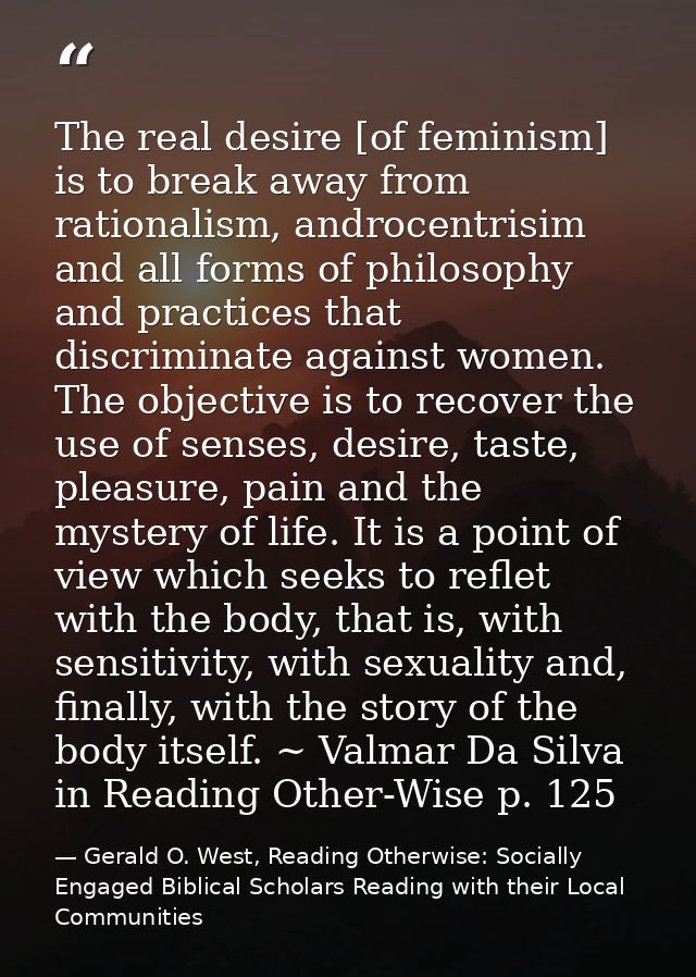 The real desire [of feminism] is to break away from rationalism, androcentrisim and all forms of philosophy and practice — Gerald O. West, Reading Otherwise: Socially Engaged Biblical Scholars Reading with their Local Communities