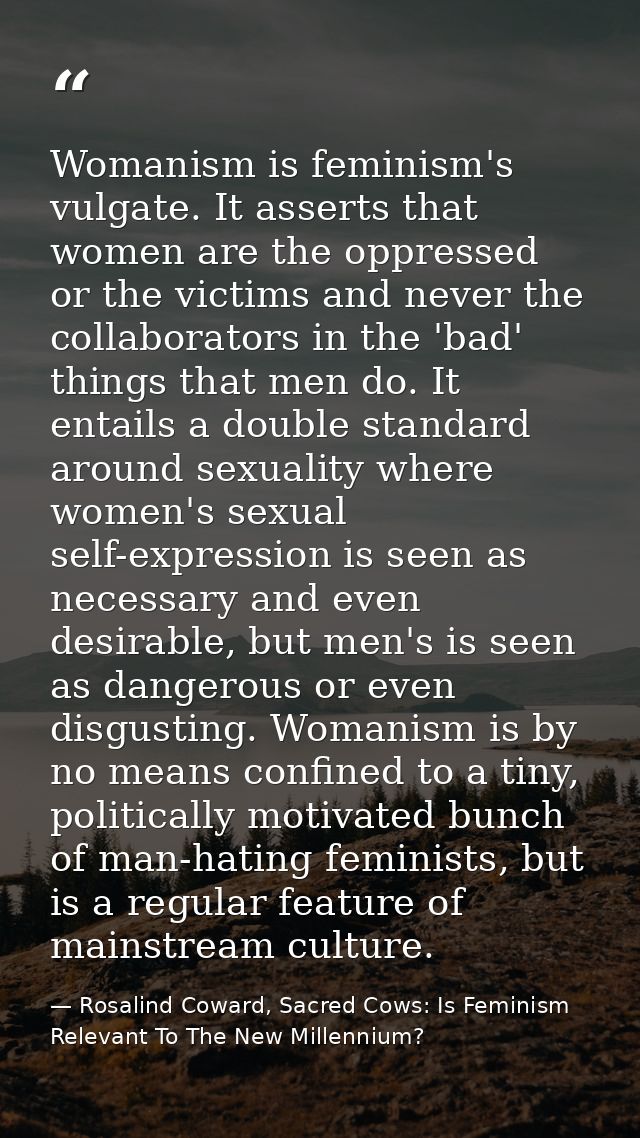 Womanism is feminism's vulgate. It asserts that women are the oppressed or the victims and never the collaborators in th — Rosalind Coward, Sacred Cows: Is Feminism Relevant To The New Millennium?