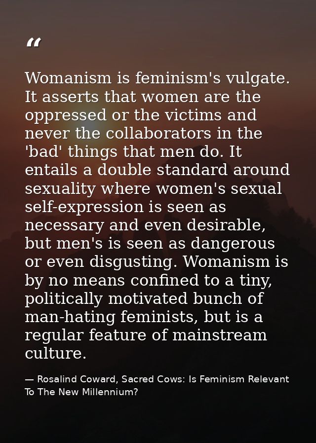 Womanism is feminism's vulgate. It asserts that women are the oppressed or the victims and never the collaborators in th — Rosalind Coward, Sacred Cows: Is Feminism Relevant To The New Millennium?