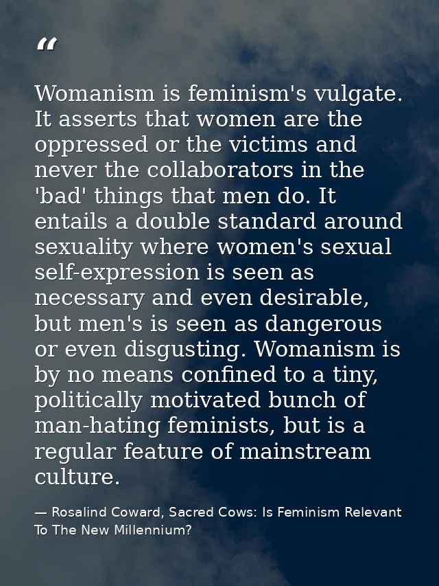 Womanism is feminism's vulgate. It asserts that women are the oppressed or the victims and never the collaborators in th — Rosalind Coward, Sacred Cows: Is Feminism Relevant To The New Millennium?