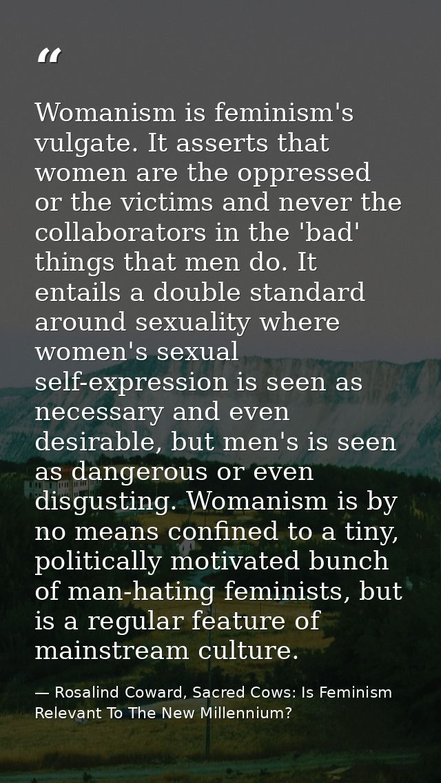 Womanism is feminism's vulgate. It asserts that women are the oppressed or the victims and never the collaborators in th — Rosalind Coward, Sacred Cows: Is Feminism Relevant To The New Millennium?