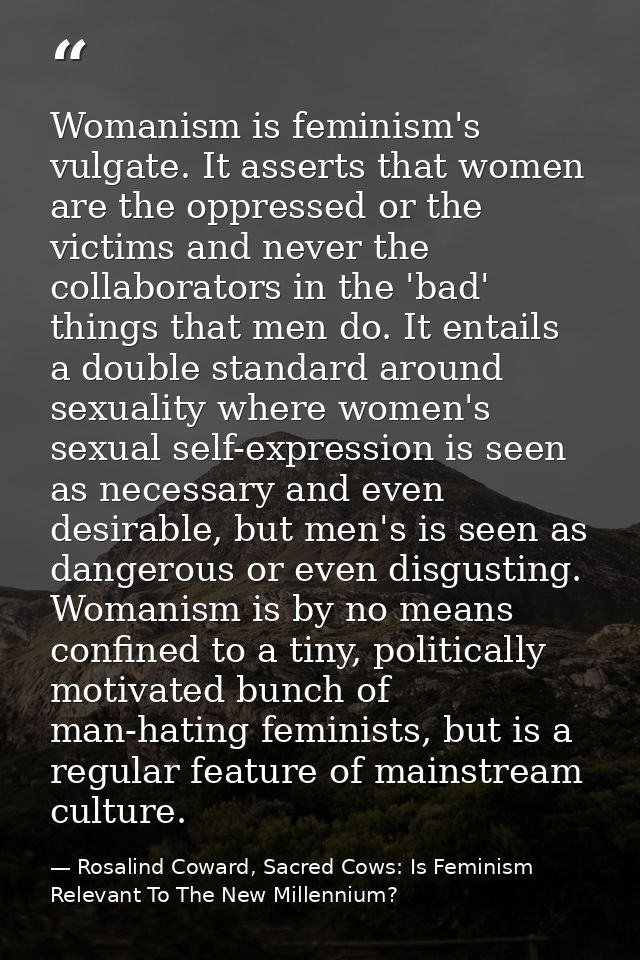 Womanism is feminism's vulgate. It asserts that women are the oppressed or the victims and never the collaborators in th — Rosalind Coward, Sacred Cows: Is Feminism Relevant To The New Millennium?