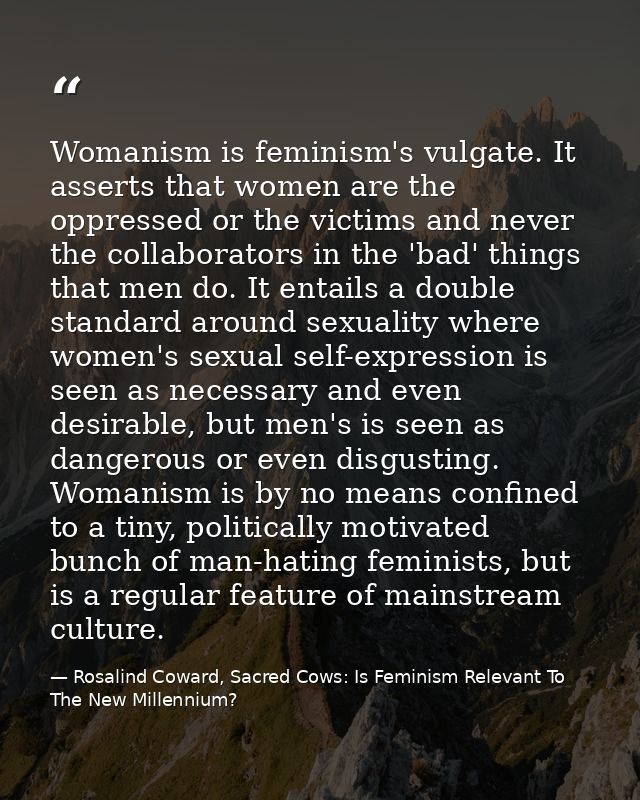 Womanism is feminism's vulgate. It asserts that women are the oppressed or the victims and never the collaborators in th — Rosalind Coward, Sacred Cows: Is Feminism Relevant To The New Millennium?
