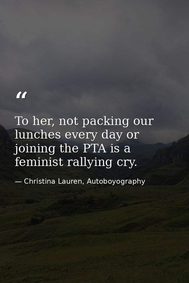 To her, not packing our lunches every day or joining the PTA is a feminist rallying cry. — Christina Lauren, Autoboyography