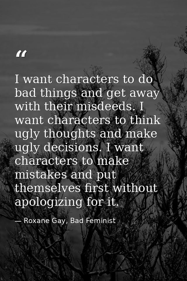 I want characters to do bad things and get away with their misdeeds. I want characters to think ugly thoughts and make u — Roxane Gay, Bad Feminist