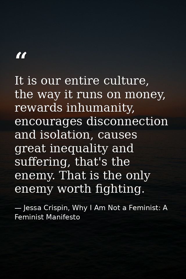 It is our entire culture, the way it runs on money, rewards inhumanity, encourages disconnection and isolation, causes g — Jessa Crispin, Why I Am Not a Feminist: A Feminist Manifesto