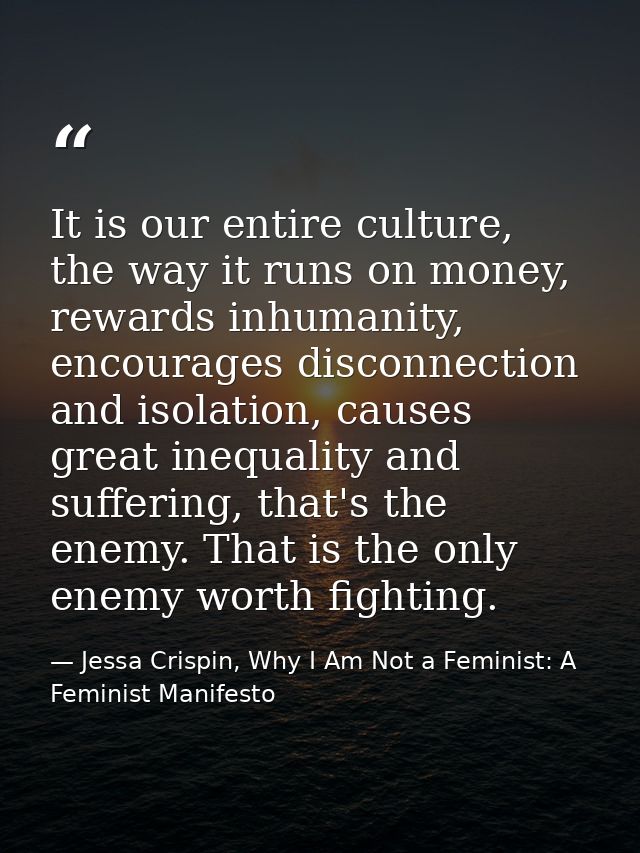 It is our entire culture, the way it runs on money, rewards inhumanity, encourages disconnection and isolation, causes g — Jessa Crispin, Why I Am Not a Feminist: A Feminist Manifesto