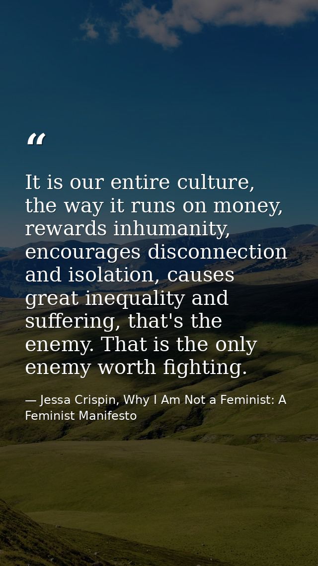 It is our entire culture, the way it runs on money, rewards inhumanity, encourages disconnection and isolation, causes g — Jessa Crispin, Why I Am Not a Feminist: A Feminist Manifesto