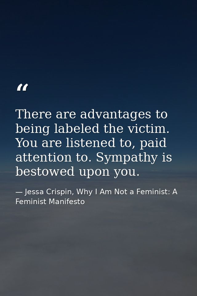 There are advantages to being labeled the victim. You are listened to, paid attention to. Sympathy is bestowed upon you. — Jessa Crispin, Why I Am Not a Feminist: A Feminist Manifesto