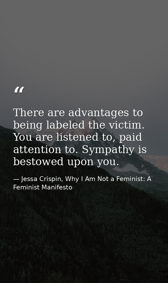 There are advantages to being labeled the victim. You are listened to, paid attention to. Sympathy is bestowed upon you. — Jessa Crispin, Why I Am Not a Feminist: A Feminist Manifesto