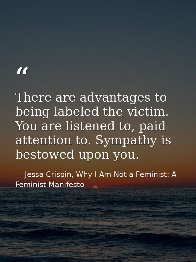 There are advantages to being labeled the victim. You are listened to, paid attention to. Sympathy is bestowed upon you. — Jessa Crispin, Why I Am Not a Feminist: A Feminist Manifesto
