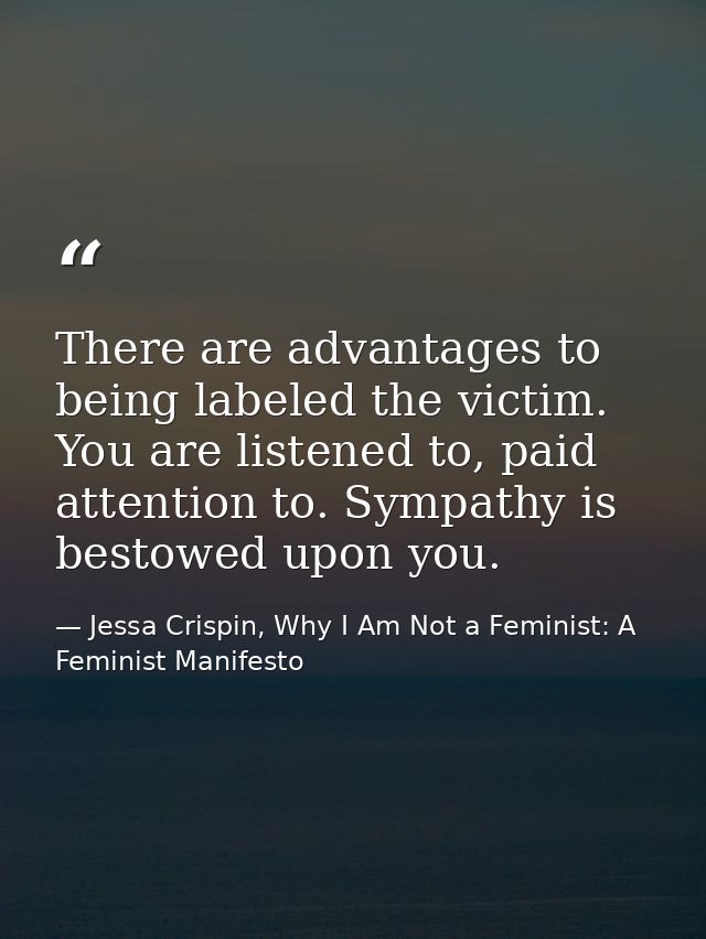 There are advantages to being labeled the victim. You are listened to, paid attention to. Sympathy is bestowed upon you. — Jessa Crispin, Why I Am Not a Feminist: A Feminist Manifesto