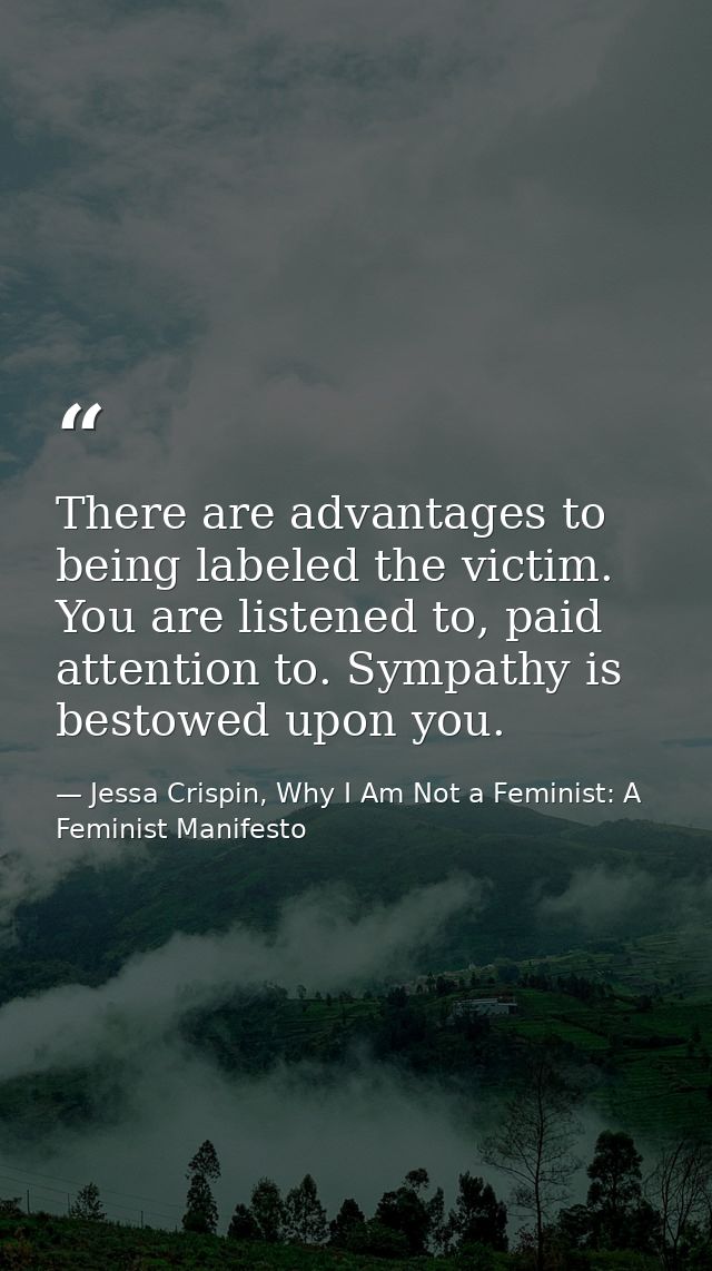 There are advantages to being labeled the victim. You are listened to, paid attention to. Sympathy is bestowed upon you. — Jessa Crispin, Why I Am Not a Feminist: A Feminist Manifesto