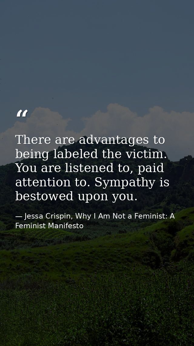 There are advantages to being labeled the victim. You are listened to, paid attention to. Sympathy is bestowed upon you. — Jessa Crispin, Why I Am Not a Feminist: A Feminist Manifesto