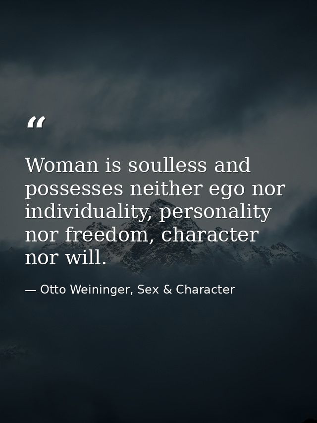 Woman is soulless and possesses neither ego nor individuality, personality nor freedom, character nor will. — Otto Weininger, Sex & Character