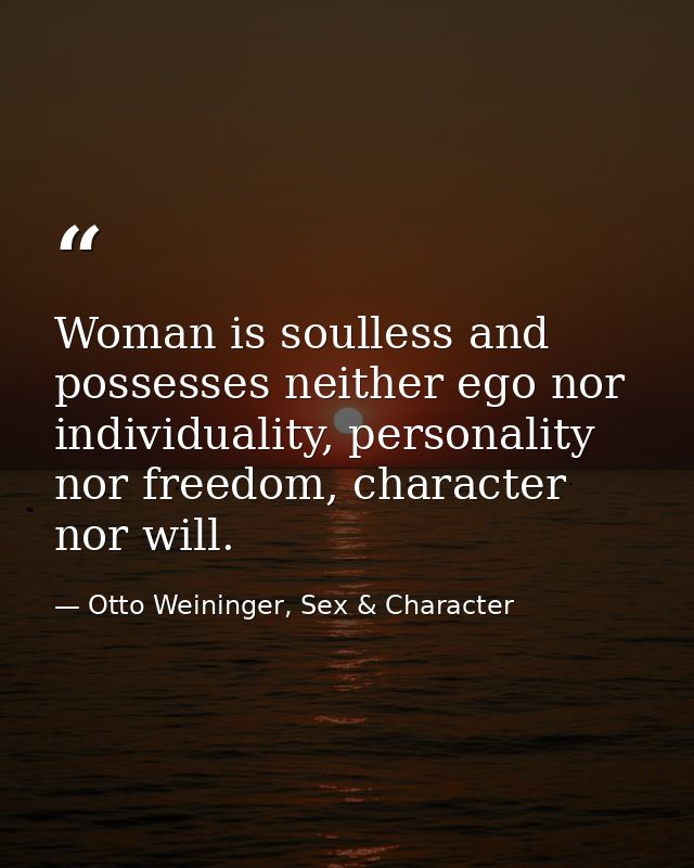 Woman is soulless and possesses neither ego nor individuality, personality nor freedom, character nor will. — Otto Weininger, Sex & Character