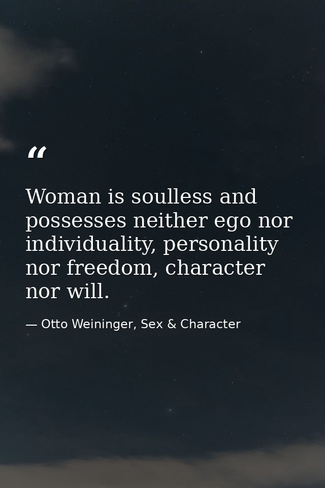 Woman is soulless and possesses neither ego nor individuality, personality nor freedom, character nor will. — Otto Weininger, Sex & Character