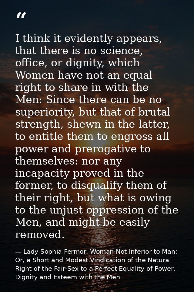 I think it evidently appears, that there is no science, office, or dignity, which Women have not an equal right to share — Lady Sophia Fermor, Woman Not Inferior to Man: Or, a Short and Modest Vindication of the Natural Right of the Fair-Sex to a Perfect Equality of Power, Dignity and Esteem with the Men