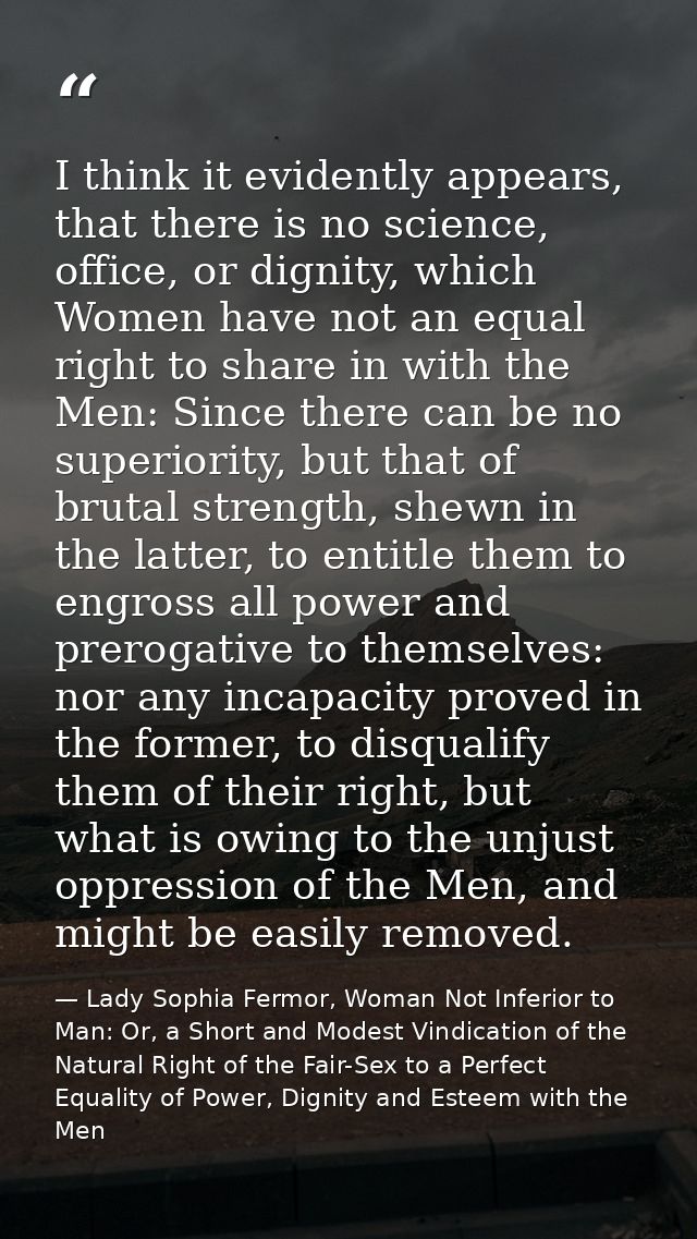 I think it evidently appears, that there is no science, office, or dignity, which Women have not an equal right to share — Lady Sophia Fermor, Woman Not Inferior to Man: Or, a Short and Modest Vindication of the Natural Right of the Fair-Sex to a Perfect Equality of Power, Dignity and Esteem with the Men