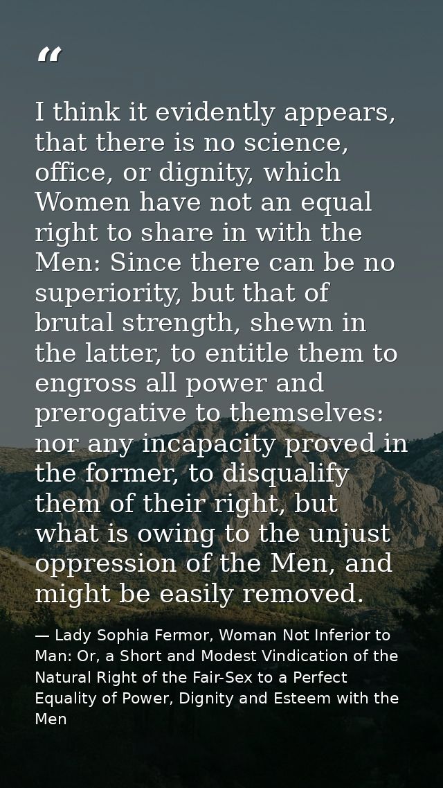 I think it evidently appears, that there is no science, office, or dignity, which Women have not an equal right to share — Lady Sophia Fermor, Woman Not Inferior to Man: Or, a Short and Modest Vindication of the Natural Right of the Fair-Sex to a Perfect Equality of Power, Dignity and Esteem with the Men